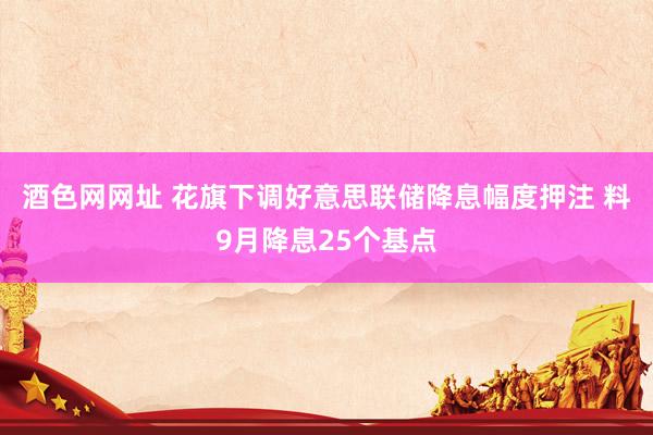 酒色网网址 花旗下调好意思联储降息幅度押注 料9月降息25个基点