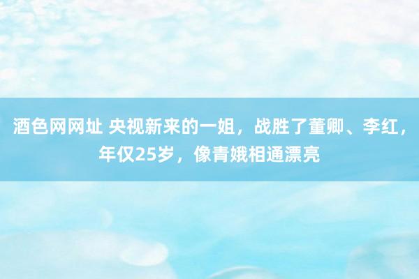 酒色网网址 央视新来的一姐，战胜了董卿、李红，年仅25岁，像青娥相通漂亮