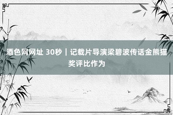 酒色网网址 30秒｜记载片导演梁碧波传话金熊猫奖评比作为