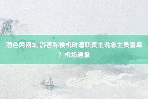酒色网网址 游客称俟机时遭职责主说念主员詈骂？机场通报