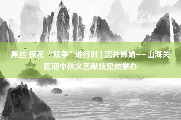 黑丝 探花 “双争”进行时 | 沉共婵娟——山海关区迎中秋文艺献技见效举办