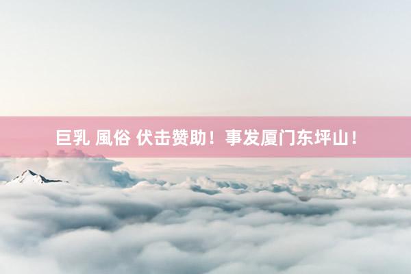 巨乳 風俗 伏击赞助！事发厦门东坪山！