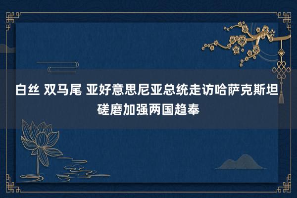 白丝 双马尾 亚好意思尼亚总统走访哈萨克斯坦 磋磨加强两国趋奉