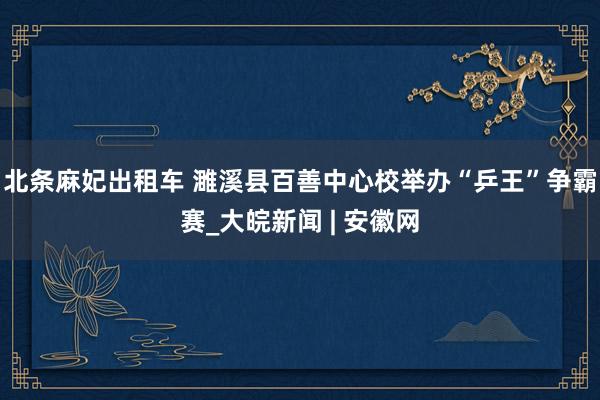 北条麻妃出租车 濉溪县百善中心校举办“乒王”争霸赛_大皖新闻 | 安徽网