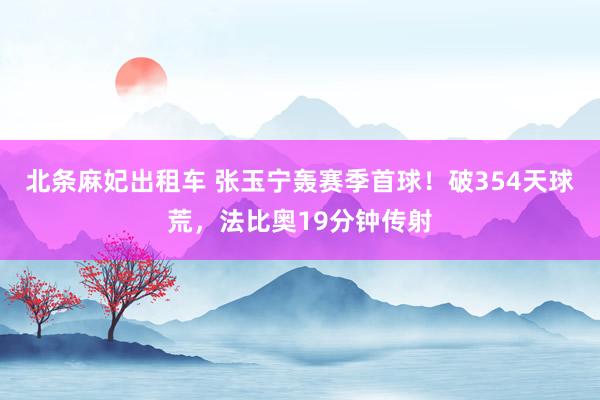 北条麻妃出租车 张玉宁轰赛季首球！破354天球荒，法比奥19分钟传射