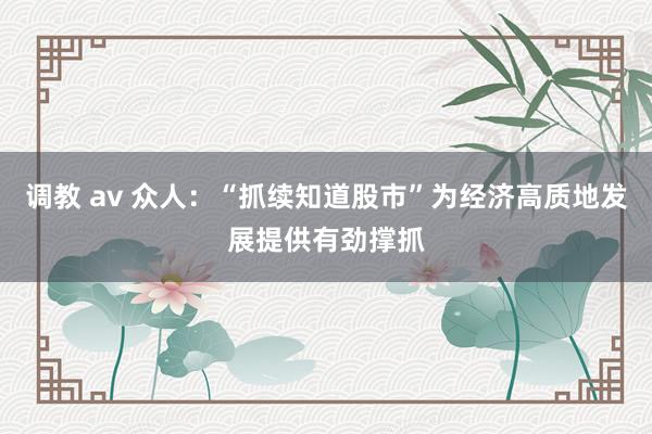 调教 av 众人：“抓续知道股市”为经济高质地发展提供有劲撑抓