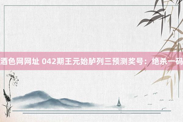 酒色网网址 042期王元始胪列三预测奖号：绝杀一码