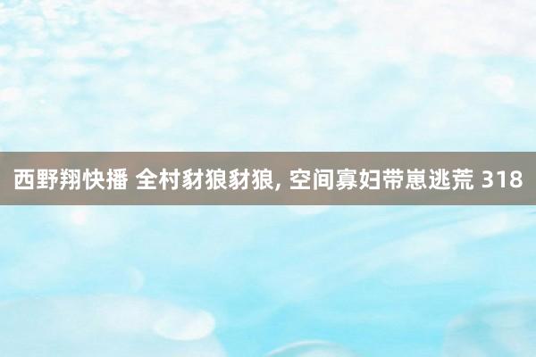 西野翔快播 全村豺狼豺狼, 空间寡妇带崽逃荒 318