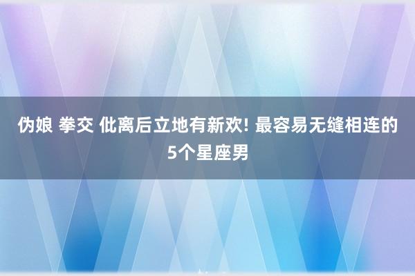 伪娘 拳交 仳离后立地有新欢! 最容易无缝相连的5个星座男