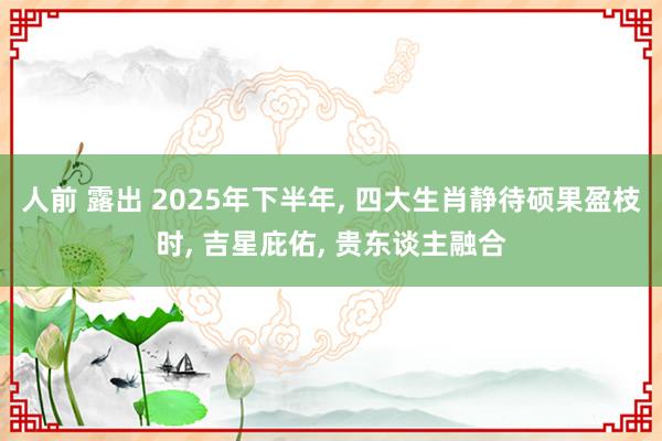 人前 露出 2025年下半年, 四大生肖静待硕果盈枝时, 吉