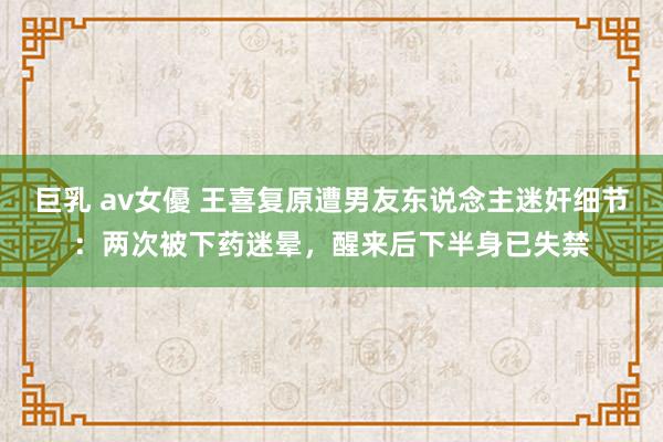 巨乳 av女優 王喜复原遭男友东说念主迷奸细节：两次被下药迷