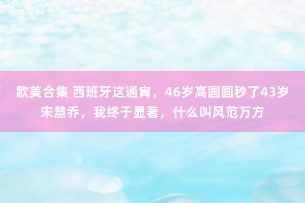 欧美合集 西班牙这通宵，46岁高圆圆秒了43岁宋慧乔，我终于显著，什么叫风范万方