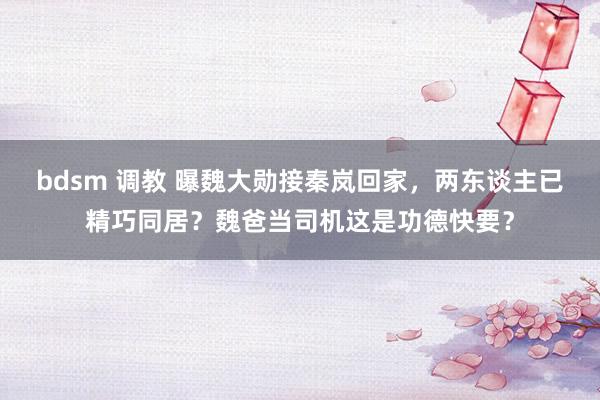 bdsm 调教 曝魏大勋接秦岚回家，两东谈主已精巧同居？魏爸当司机这是功德快要？