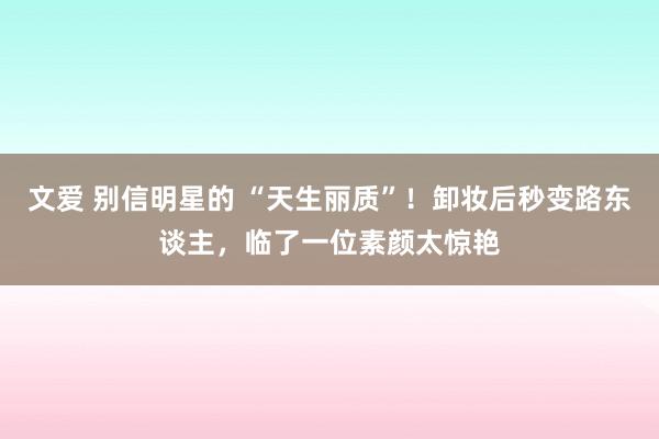 文爱 别信明星的 “天生丽质”！卸妆后秒变路东谈主，临了一位素颜太惊艳