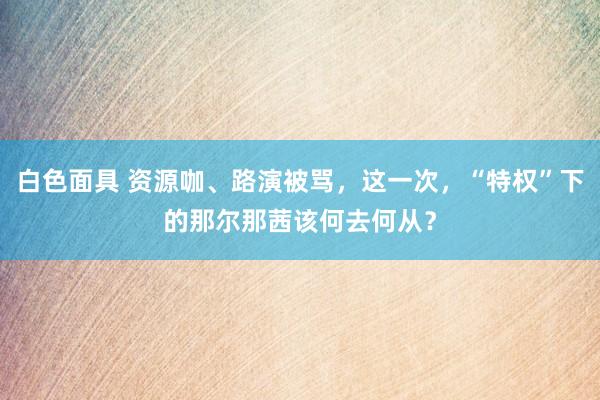 白色面具 资源咖、路演被骂，这一次，“特权”下的那尔那茜该何去何从？